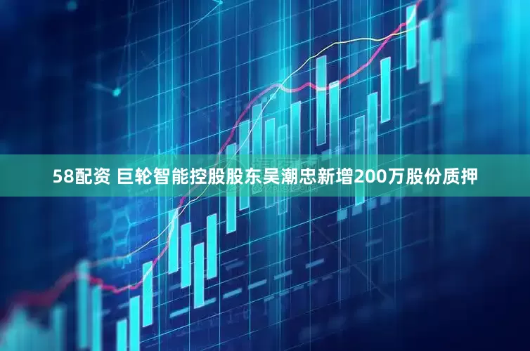 58配资 巨轮智能控股股东吴潮忠新增200万股份质押
