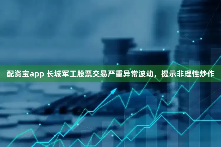 配资宝app 长城军工股票交易严重异常波动，提示非理性炒作