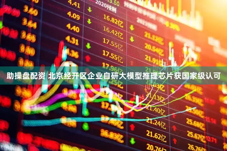 助操盘配资 北京经开区企业自研大模型推理芯片获国家级认可