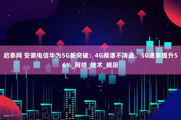启泰网 安徽电信华为5G新突破：4G频谱不清退，5G速率提升56%_网络_技术_频段