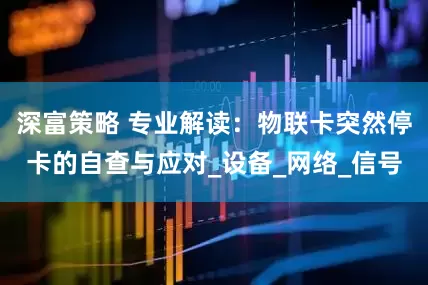 深富策略 专业解读：物联卡突然停卡的自查与应对_设备_网络_信号