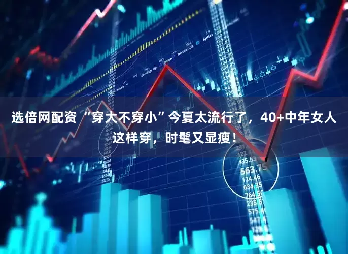 选倍网配资 “穿大不穿小”今夏太流行了，40+中年女人这样穿，时髦又显瘦！