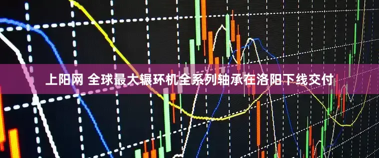 上阳网 全球最大辗环机全系列轴承在洛阳下线交付