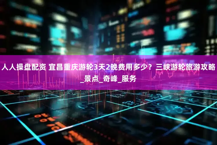 人人操盘配资 宜昌重庆游轮3天2晚费用多少？三峡游轮旅游攻略_景点_奇峰_服务