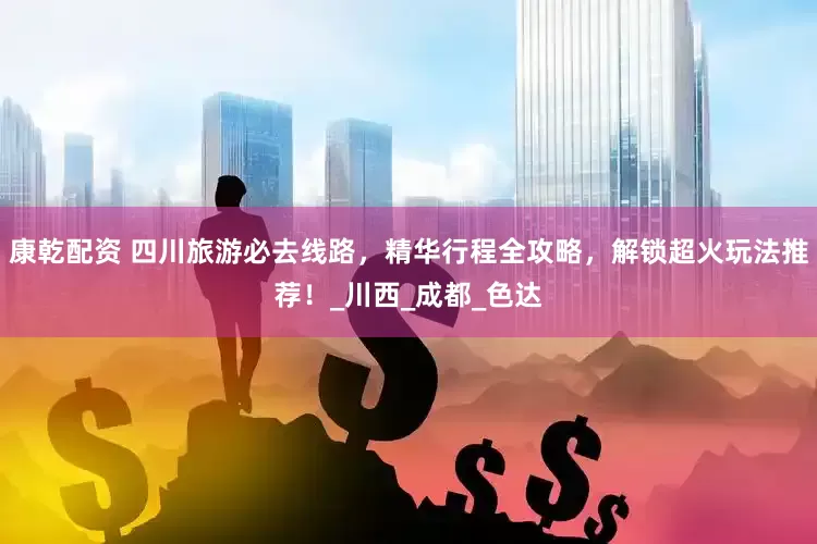 康乾配资 四川旅游必去线路，精华行程全攻略，解锁超火玩法推荐！_川西_成都_色达