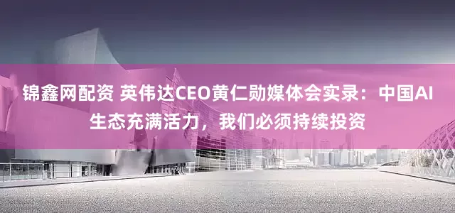 锦鑫网配资 英伟达CEO黄仁勋媒体会实录：中国AI生态充满活力，我们必须持续投资