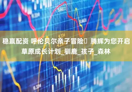 稳赢配资 呼伦贝尔亲子冒险・腾辉为您开启草原成长计划_驯鹿_孩子_森林