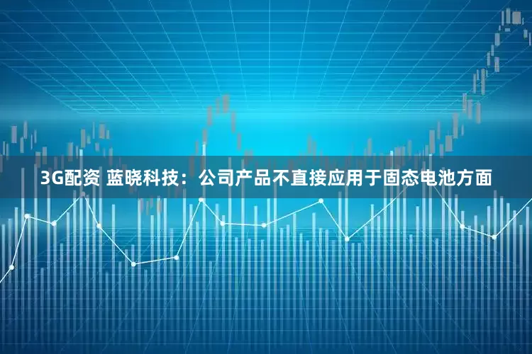 3G配资 蓝晓科技：公司产品不直接应用于固态电池方面