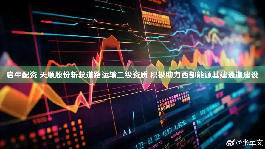 启牛配资 天顺股份斩获道路运输二级资质 积极助力西部能源基建通道建设