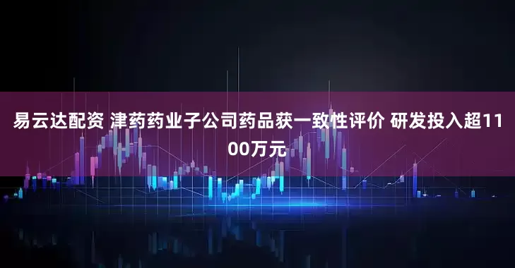 易云达配资 津药药业子公司药品获一致性评价 研发投入超1100万元