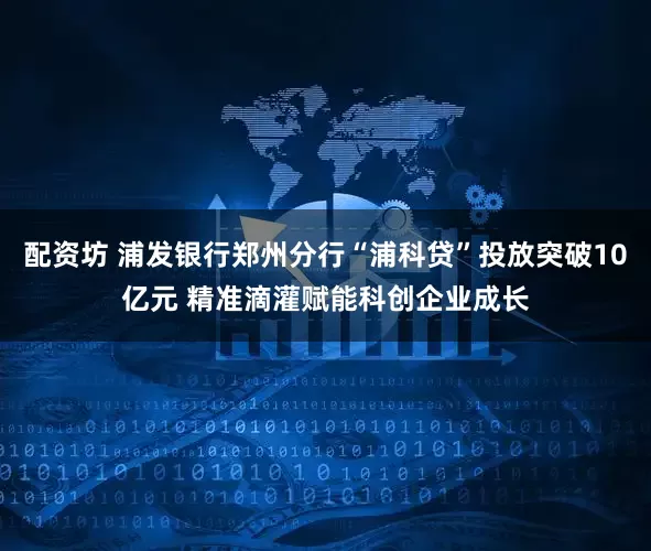 配资坊 浦发银行郑州分行“浦科贷”投放突破10亿元 精准滴灌赋能科创企业成长