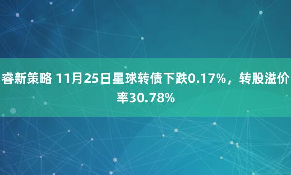 睿新策略 11月25日星球转债下跌0.17%，转股溢价率30.78%