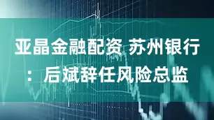 亚晶金融配资 苏州银行：后斌辞任风险总监