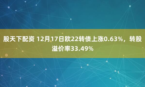 股天下配资 12月17日欧22转债上涨0.63%,转股溢价率33.49%