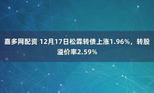 嘉多网配资 12月17日松霖转债上涨1.96%,转股溢价率2.59%