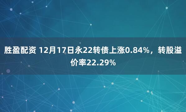 胜盈配资 12月17日永22转债上涨0.84%,转股溢价率22.29%