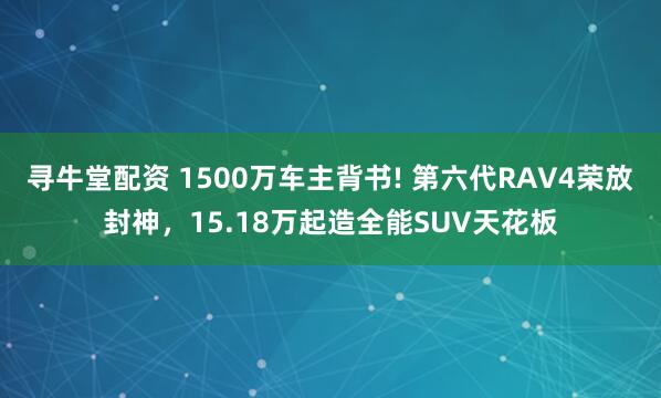 寻牛堂配资 1500万车主背书! 第六代RAV4荣放封神,15.18万起造全能SUV天花板