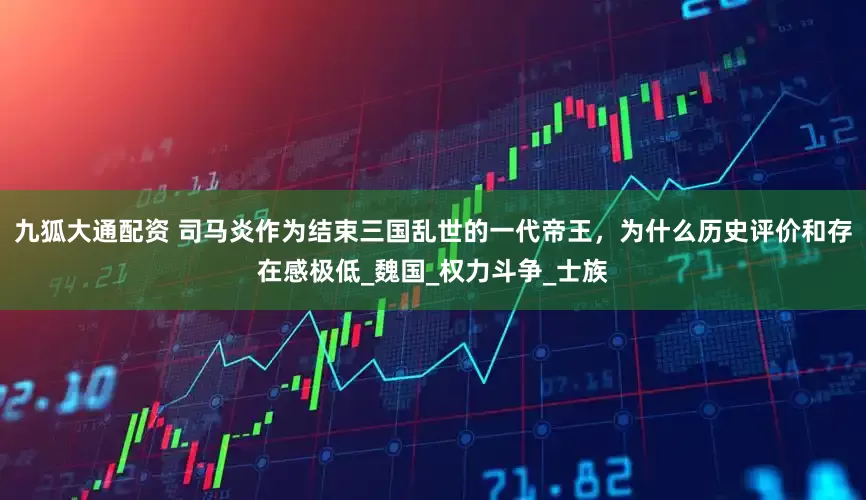 九狐大通配资 司马炎作为结束三国乱世的一代帝王,为什么历史评价和存在感极低_魏国_权力斗争_士族